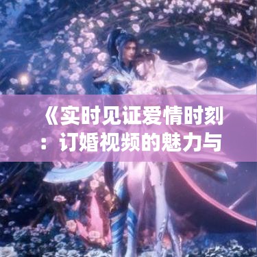《实时见证爱情时刻：订婚视频的魅力与意义》