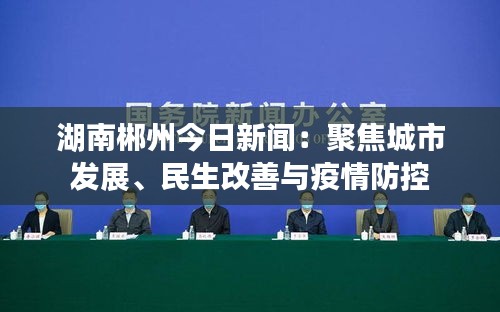 湖南郴州今日新闻：聚焦城市发展、民生改善与疫情防控