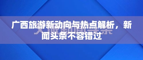 广西旅游新动向与热点解析，新闻头条不容错过