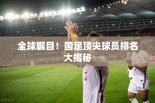 全球瞩目！国足顶尖球员排名大揭秘