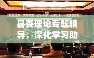 县委理论专题辅导，深化学习助推县域经济腾飞