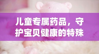 儿童专属药品，守护宝贝健康的特殊卫士