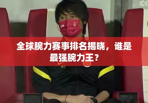 全球腕力赛事排名揭晓，谁是最强腕力王？