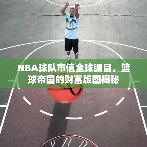 NBA球队市值全球瞩目，篮球帝国的财富版图揭秘