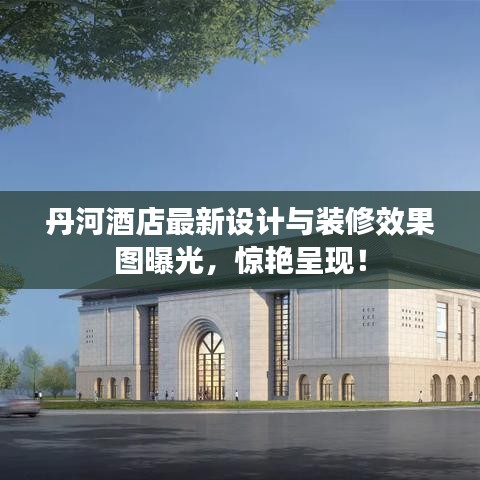 丹河酒店最新设计与装修效果图曝光，惊艳呈现！